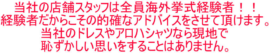 当社の店舗スタッフは全員海外挙式経験者！！ 経験者だからこその的確なアドバイスをさせて頂けます。 当社のドレスやアロハシャツなら現地で 恥ずかしい思いをすることはありません。