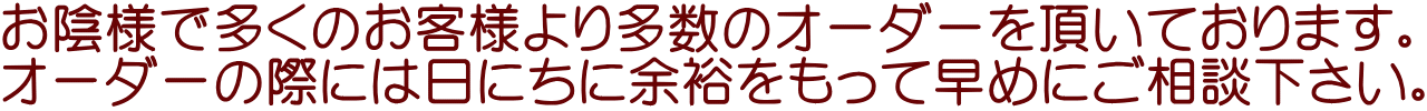 お陰様で多くのお客様より多数のオーダーを頂いております。 オーダーの際には日にちに余裕をもって早めにご相談下さい。