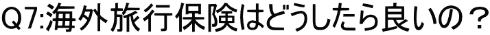 Q7:海外旅行保険はどうしたら良いの？