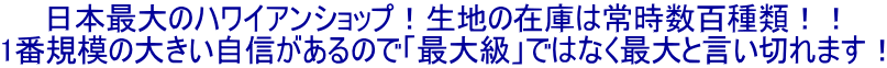 日本最大のハワイアンショップ！生地の在庫は常時数百種類！！ 1番規模の大きい自信があるので「最大級」ではなく最大と言い切れます！