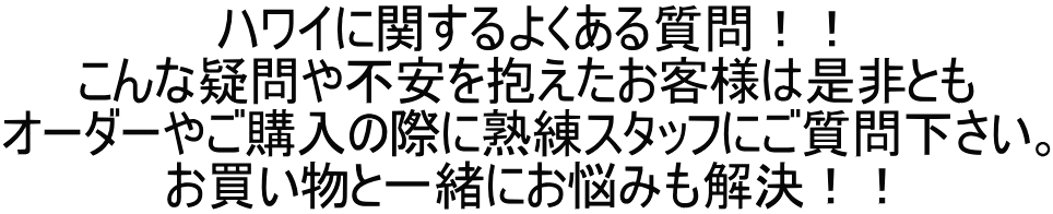 ハワイに関するよくある質問！！ こんな疑問や不安を抱えたお客様は是非とも オーダーやご購入の際に熟練スタッフにご質問下さい。 お買い物と一緒にお悩みも解決！！