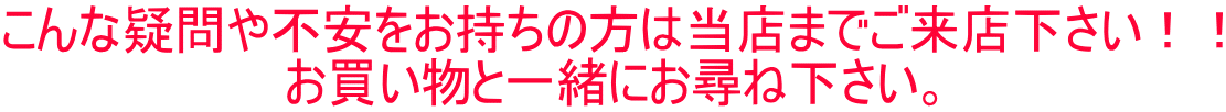 こんな疑問や不安をお持ちの方は当店までご来店下さい！！ お買い物と一緒にお尋ね下さい。