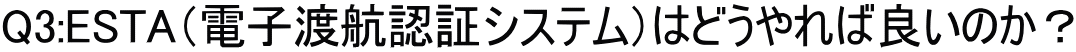 Q3:ESTA（電子渡航認証システム）はどうやれば良いのか？