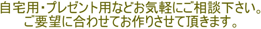 自宅用・プレゼント用などお気軽にご相談下さい。 ご要望に合わせてお作りさせて頂きます。