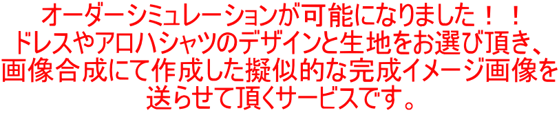 オーダーシミュレーションが可能になりました！！ ドレスやアロハシャツのデザインと生地をお選び頂き、 画像合成にて作成した擬似的な完成イメージ画像を 送らせて頂くサービスです。