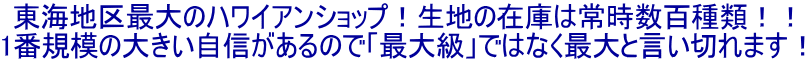 東海地区最大のハワイアンショップ！生地の在庫は常時数百種類！！ 1番規模の大きい自信があるので「最大級」ではなく最大と言い切れます！