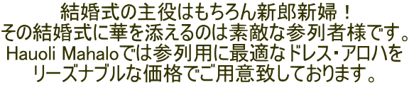 結婚式の主役はもちろん新郎新婦！ その結婚式に華を添えるのは素敵な参列者様です。 Hauoli Mahaloでは参列用に最適なドレス・アロハを リーズナブルな価格でご用意致しております。